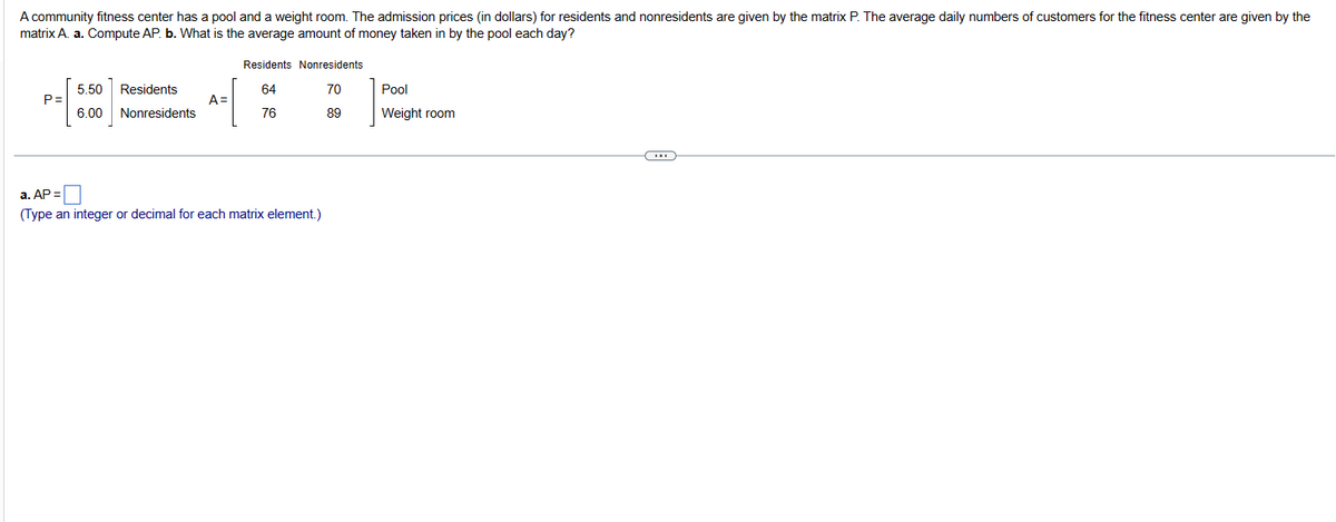 A community fitness center has a pool and a weight room. The admission prices (in dollars) for residents and nonresidents are given by the matrix P. The average daily numbers of customers for the fitness center are given by the
matrix A. a. Compute AP. b. What is the average amount of money taken in by the pool each day?
P=
5.50
6.00
Residents
Nonresidents
A=
Residents
64
76
Nonresidents
70
89
a. AP =
(Type an integer or decimal for each matrix element.)
Pool
Weight room
CH