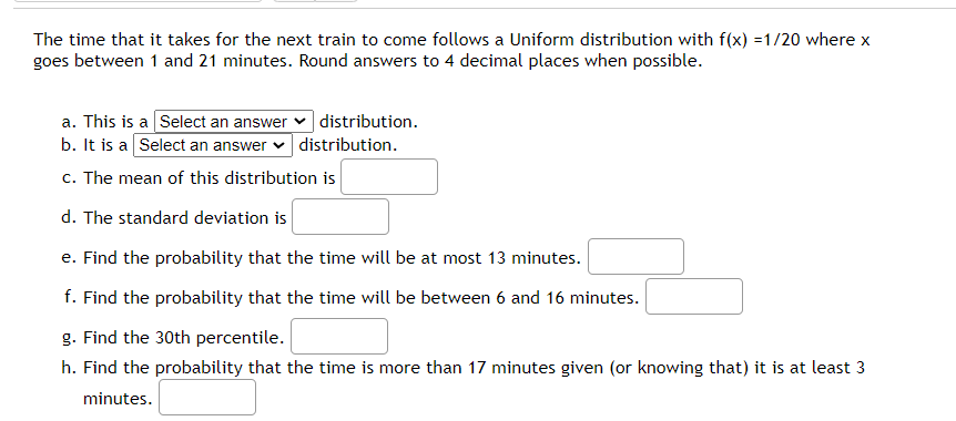 The time that it takes for the next train to come follows a Uniform distribution with \( f(x) = 1/20 \) where \( x \) goes between 1 and 21 minutes. Round answers to 4 decimal places when possible. 

a. This is a [Select an answer] distribution.

b. It is a [Select an answer] distribution.

c. The mean of this distribution is [ ].

d. The standard deviation is [ ].

e. Find the probability that the time will be at most 13 minutes. [ ]

f. Find the probability that the time will be between 6 and 16 minutes. [ ]

g. Find the 30th percentile. [ ]

h. Find the probability that the time is more than 17 minutes given (or knowing that) it is at least 3 minutes. [ ]