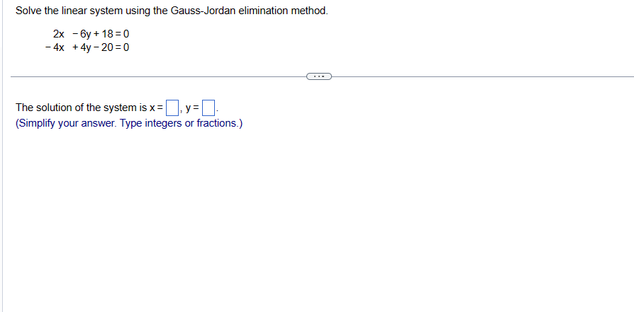 Solve the linear system using the Gauss-Jordan elimination method.
2x -6y + 18=0
-4x + 4y-20=0
The solution of the system is x = y=
(Simplify your answer. Type integers or fractions.)