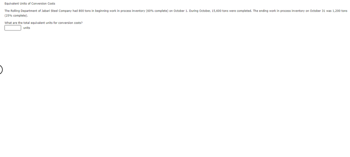 Equivalent Units of Conversion Costs
The Rolling Department of Jabari Steel Company had 800 tons in beginning work in process inventory (60% complete) on October 1. During October, 15,600 tons were completed. The ending work in process inventory on October 31 was 1,200 tons
(25% complete).
What are the total equivalent units for conversion costs?
units