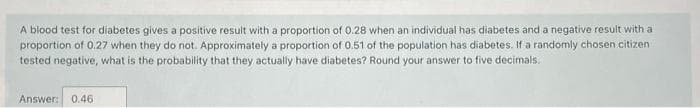 A blood test for diabetes gives a positive result with a proportion of 0.28 when an individual has diabetes and a negative result with a
proportion of 0.27 when they do not. Approximately a proportion of 0.51 of the population has diabetes. If a randomly chosen citizen
tested negative, what is the probability that they actually have diabetes? Round your answer to five decimals.
Answer: 0.46