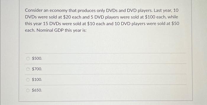 Consider an economy that produces only DVDs and DVD players. Last year, 10
DVDs were sold at $20 each and 5 DVD players were sold at $100 each, while
this year 15 DVDs were sold at $10 each and 10 DVD players were sold at $50
each. Nominal GDP this year is:
$500.
$700.
$100.
$650.