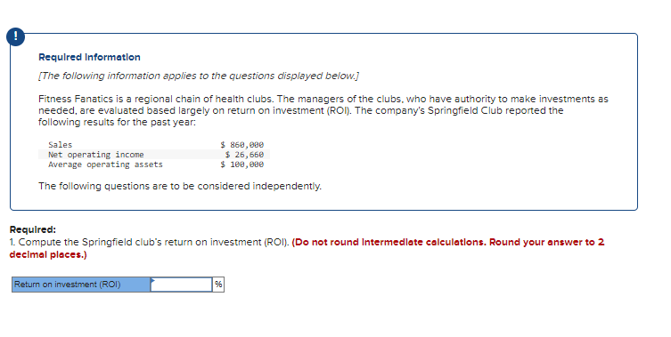 Required Information
[The following information applies to the questions displayed below.]
Fitness Fanatics is a regional chain of health clubs. The managers of the clubs, who have authority to make investments as
needed, are evaluated based largely on return on investment (ROI). The company's Springfield Club reported the
following results for the past year:
Sales
Net operating income
Average operating assets
$ 860,000
$ 26,660
$ 100,000
The following questions are to be considered independently.
Required:
1. Compute the Springfield club's return on investment (ROI). (Do not round Intermediate calculations. Round your answer to 2
decimal places.)
Return on investment (ROI)
96