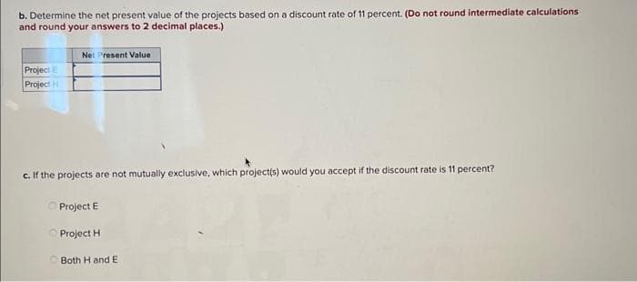 b. Determine the net present value of the projects based on a discount rate of 11 percent. (Do not round intermediate calculations
and round your answers to 2 decimal places.)
Project E
Project H
Net Present Value
c. If the projects are not mutually exclusive, which project(s) would you accept if the discount rate is 11 percent?
Project E
Project H
Both H and E