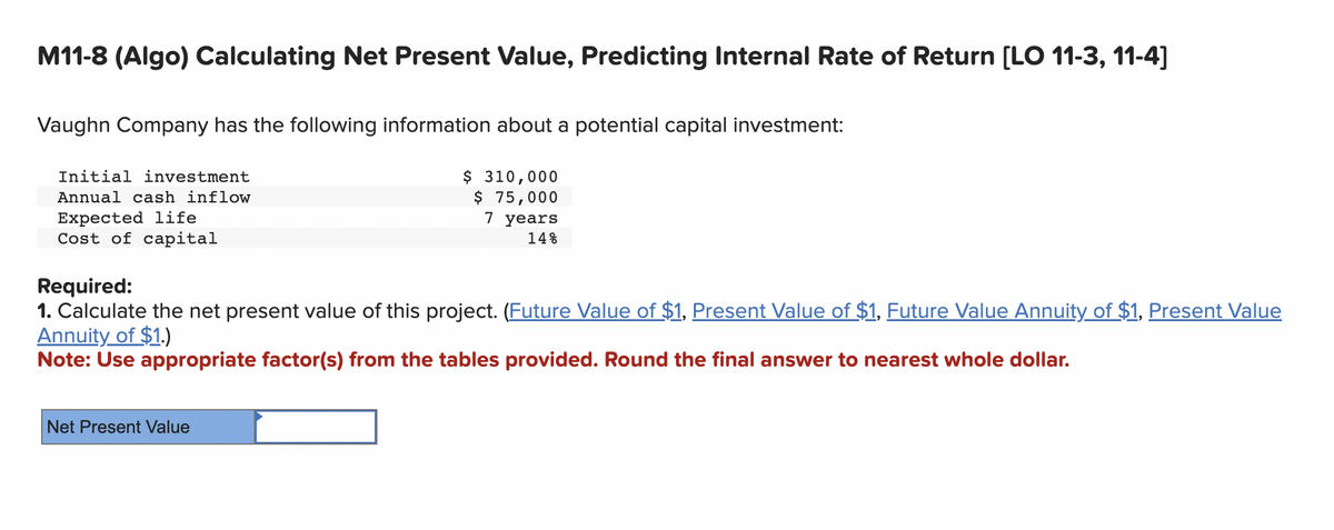 M11-8 (Algo) Calculating Net Present Value, Predicting Internal Rate of Return [LO 11-3, 11-4]
Vaughn Company has the following information about a potential capital investment:
$ 310,000
$ 75,000
7 years
14%
Initial investment
Annual cash inflow
Expected life
Cost of capital
Required:
1. Calculate the net present value of this project. (Future Value of $1, Present Value of $1, Future Value Annuity of $1, Present Value
Annuity of $1.)
Note: Use appropriate factor(s) from the tables provided. Round the final answer to nearest whole dollar.
Net Present Value