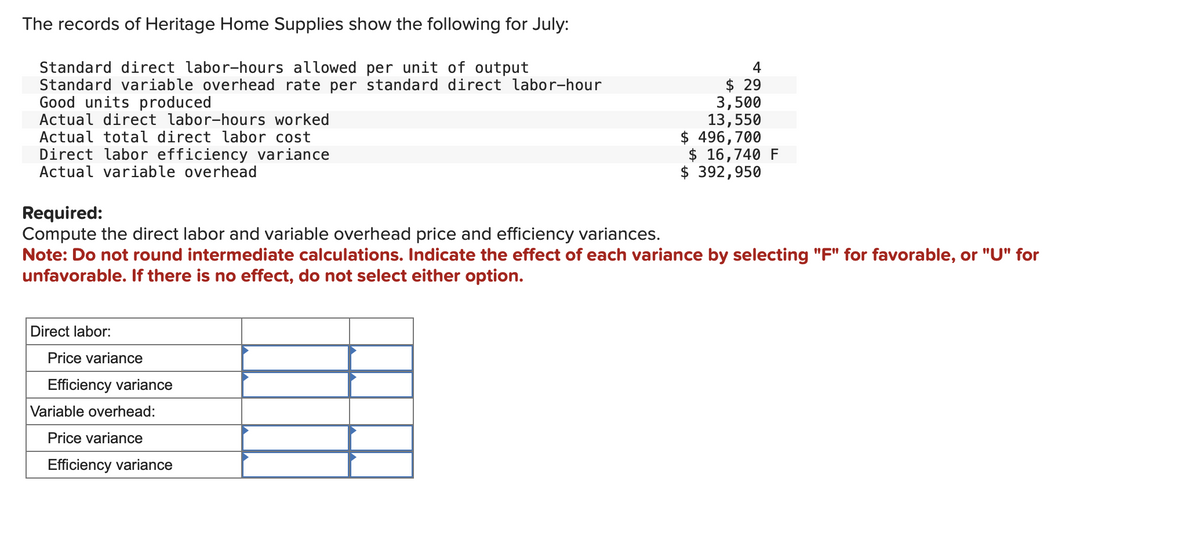 The records of Heritage Home Supplies show the following for July:
Standard direct labor-hours allowed per unit of output
Standard variable overhead rate per standard direct labor-hour
Good units produced
Actual direct labor-hours worked
Actual total direct labor cost
Direct labor efficiency variance
Actual variable overhead
Required:
Compute the direct labor and variable overhead price and efficiency variances.
Note: Do not round intermediate calculations. Indicate the effect of each variance by selecting "F" for favorable, or "U" for
unfavorable. If there is no effect, do not select either option.
Direct labor:
Price variance
Efficiency variance
Variable overhead:
4
$ 29
3,500
13,550
$ 496,700
$ 16,740 F
$ 392,950
Price variance
Efficiency variance