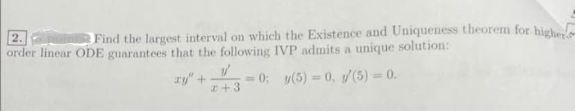 2.point Find the largest interval on which the Existence and Uniqueness theorem for higher
order linear ODE guarantees that the following IVP admits a unique solution:
y'
xy" + = 0; y(5)= 0, y'(5) = 0.
x+3