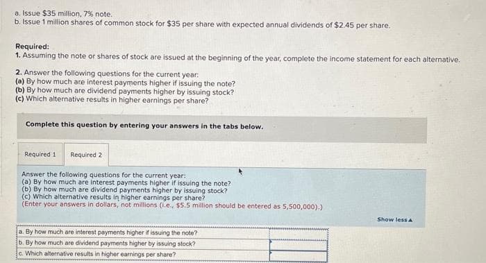 a. Issue $35 million, 7% note.
b. Issue 1 million shares of common stock for $35 per share with expected annual dividends of $2.45 per share.
Required:
1. Assuming the note or shares of stock are issued at the beginning of the year, complete the income statement for each alternative.
2. Answer the following questions for the current year:
(a) By how much are interest payments higher if issuing the note?
(b) By how much are dividend payments higher by issuing stock?
(c) Which alternative results in higher earnings per share?
Complete this question by entering your answers in the tabs below.
Required 1 Required 2
Answer the following questions for the current year:
(a) By how much are interest payments higher if issuing the note?
(b) By how much are dividend payments higher by issuing stock?
(c) Which alternative results in higher earnings per share?
(Enter your answers in dollars, not millions (i.e., $5.5 million should be entered as 5,500,000).)
a. By how much are interest payments higher if issuing the note?
b. By how much are dividend payments higher by issuing stock?
c. Which alternative results in higher earnings per share?
wwwwww
Show less A