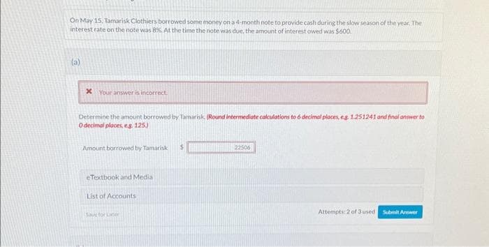 On May 15. Tamarisk Clothiers borrowed some money on a 4-month note to provide cash during the slow season of the year. The
interest rate on the note was 8%. At the time the note was due, the amount of interest owed was $600.
(a)
x Your answer is incorrect.
Determine the amount borrowed by Tamarisk. (Round intermediate calculations to 6 decimal places, eg 1.251241 and final answer to
O decimal places, e.g. 125)
Amount borrowed by Tamarisk $
eTextbook and Media
List of Accounts
Save for Later
22506
Attempts: 2 of 3 used Submit Answer