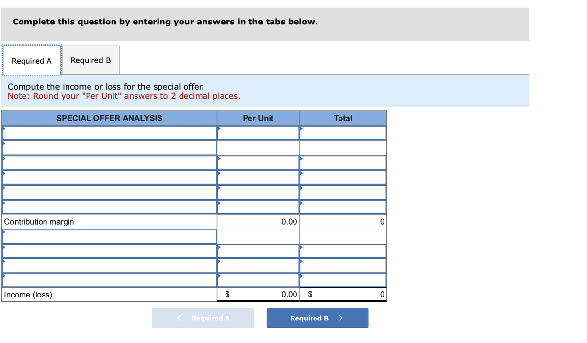 Complete this question by entering your answers in the tabs below.
Required A Required B
Compute the income or loss for the special offer.
Note: Round your "Per Unit" answers to 2 decimal places.
SPECIAL OFFER ANALYSIS
Contribution margin
Income (loss)
$
Required A
Per Unit
0.00
0.00 $
Required B
Total
>
0
0