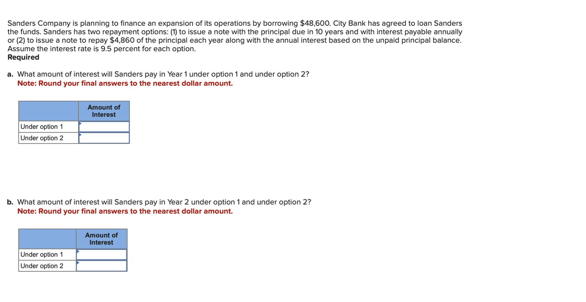 Sanders Company is planning to finance an expansion of its operations by borrowing $48,600. City Bank has agreed to loan Sanders
the funds. Sanders has two repayment options: (1) to issue a note with the principal due in 10 years and with interest payable annually
or (2) to issue a note to repay $4,860 of the principal each year along with the annual interest based on the unpaid principal balance.
Assume the interest rate is 9.5 percent for each option.
Required
a. What amount of interest will Sanders pay in Year 1 under option 1 and under option 2?
Note: Round your final answers to the nearest dollar amount.
Under option 1
Under option 2
Amount of
Interest
b. What amount of interest will Sanders pay in Year 2 under option 1 and under option 2?
Note: Round your final answers to the nearest dollar amount.
Under option 1
Under option 2
Amount of
Interest