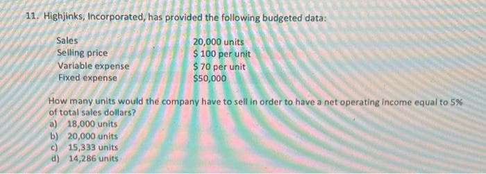 11. Highjinks, Incorporated, has provided the following budgeted data:
Sales
Selling price
Variable expense
Fixed expense
20,000 units
$100 per unit
$ 70 per unit
$50,000
How many units would the company have to sell in order to have a net operating income equal to 5%
of total sales dollars?
a) 18,000 units
b) 20,000 units
c) 15,333 units
d) 14,286 units