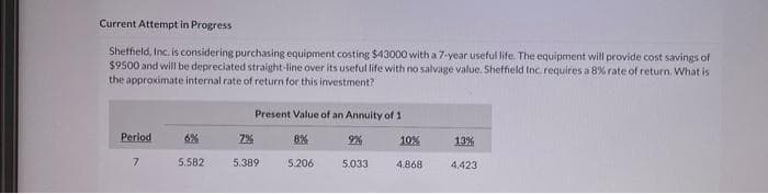 Current Attempt in Progress
Sheffield, Inc. is considering purchasing equipment costing $43000 with a 7-year useful life. The equipment will provide cost savings of
$9500 and will be depreciated straight-line over its useful life with no salvage value. Sheffield Inc. requires a 8% rate of return. What is
the approximate internal rate of return for this investment?
Period
7
6%
5.582
Present Value of an Annuity of 1
7%
5.389
8%
5.206
9%
5.033
10%
4.868
13%
4,423