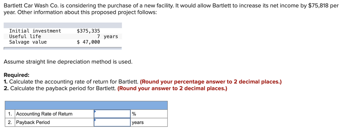 Bartlett Car Wash Co. is considering the purchase of a new facility. It would allow Bartlett to increase its net income by $75,818 per
year. Other information about this proposed project follows:
Initial investment
Useful life
Salvage value
$375,335
7 years
$ 47,000
Assume straight line depreciation method is used.
Required:
1. Calculate the accounting rate of return for Bartlett. (Round your percentage answer to 2 decimal places.)
2. Calculate the payback period for Bartlett. (Round your answer to 2 decimal places.)
1. Accounting Rate of Return
2. Payback Period
%
years