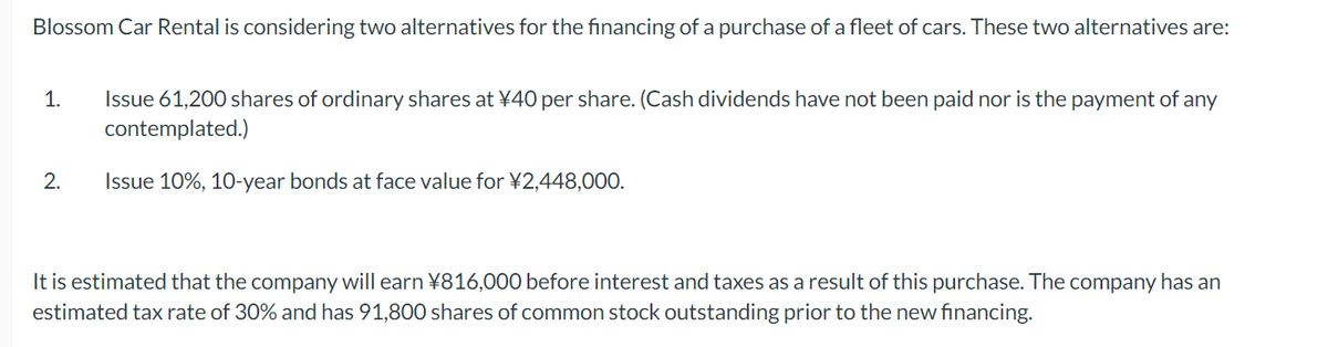 Blossom Car Rental is considering two alternatives for the financing of a purchase of a fleet of cars. These two alternatives are:
1.
2.
Issue 61,200 shares of ordinary shares at ¥40 per share. (Cash dividends have not been paid nor is the payment of any
contemplated.)
Issue 10%, 10-year bonds at face value for ¥2,448,000.
It is estimated that the company will earn ¥816,000 before interest and taxes as a result of this purchase. The company has an
estimated tax rate of 30% and has 91,800 shares of common stock outstanding prior to the new financing.