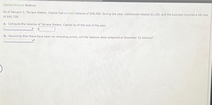 Capital Account Balance
As of January 1, Terrace Waters, Capital had a credit balance of $58,400. During the year, withdrawals totaled $1,100, and the business incurred a net loss
of $41,700.
a. Compute the balance of Terrace Waters, Capital as of the end of the year.
b. Assuming that there have been no recording errors, will the balance sheet prepared at December 31 balance?