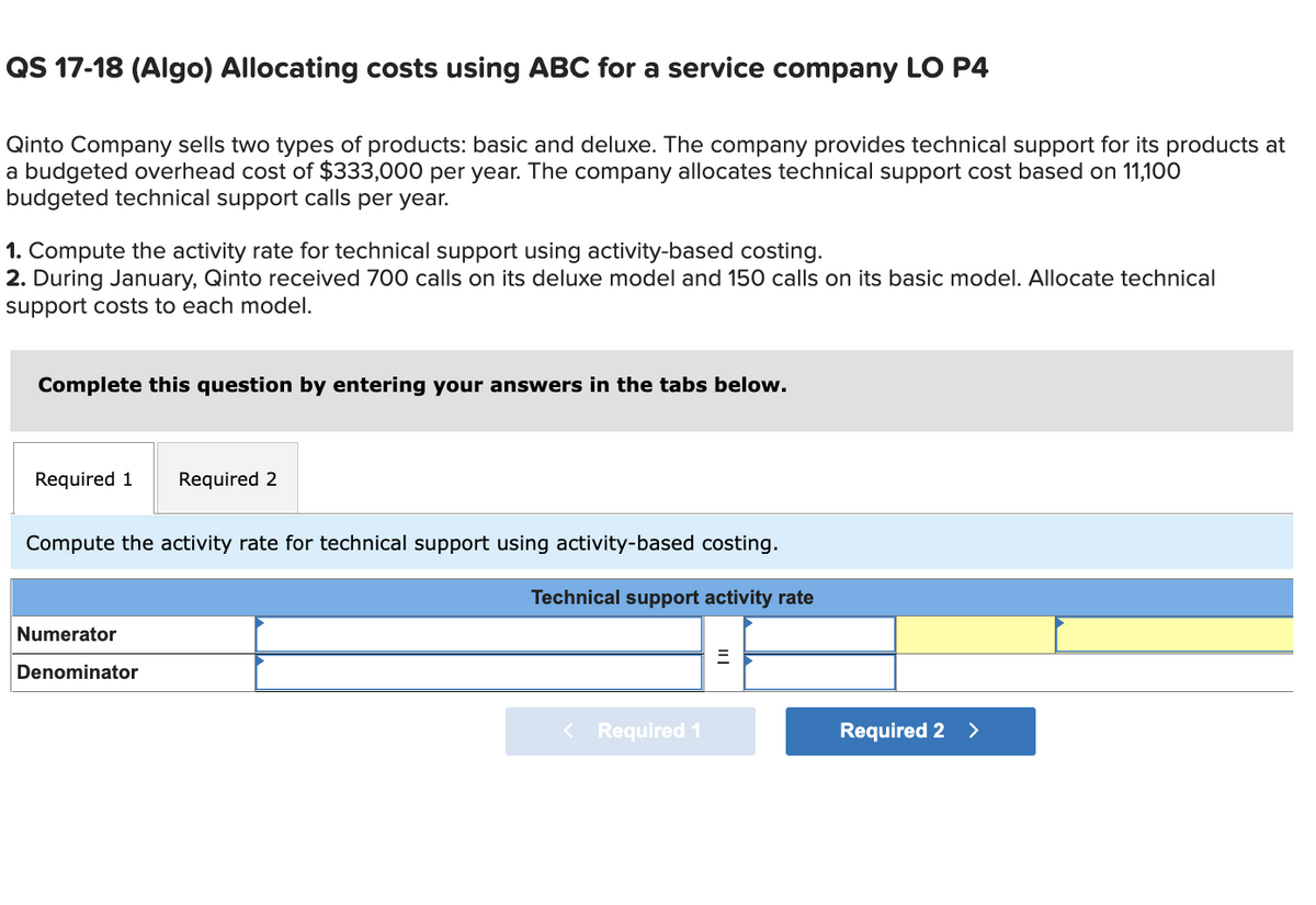 QS 17-18 (Algo) Allocating costs using ABC for a service company LO P4
Qinto Company sells two types of products: basic and deluxe. The company provides technical support for its products at
a budgeted overhead cost of $333,000 per year. The company allocates technical support cost based on 11,100
budgeted technical support calls per year.
1. Compute the activity rate for technical support using activity-based costing.
2. During January, Qinto received 700 calls on its deluxe model and 150 calls on its basic model. Allocate technical
support costs to each model.
Complete this question by entering your answers in the tabs below.
Required 1 Required 2
Compute the activity rate for technical support using activity-based costing.
Technical support activity rate
Numerator
Denominator
< Required 1
| ||
Required 2 >