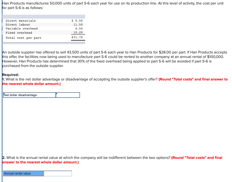 Han Products manufactures 50,000 units of part S-6 each year for use on its production line. At this level of activity, the cost per unit
for part S-6 is as follows:
Direct materials
Direct labour
Variable overhead
Fixed overhead
Total cost per part
An outside supplier has offered to sell 43,500 units of part S-6 each year to Han Products for $28.00 per part. If Han Products accepts
this offer, the facilities now being used to manufacture part S-6 could be rented to another company at an annual rental of $100,000.
However, Han Products has determined that 30% of the fixed overhead being applied to part S-6 will be avoided if part S-6 is
purchased from the outside supplier.
$ 5.50
11.50
4.50
10.20
$31.70
Required:
1. What is the net dollar advantage or disadvantage of accepting the outside supplier's offer? (Round "Total costs" and final answer to
the nearest whole dollar amount.)
Net dollar disadvantage
2. What is the annual rental value at which the company will be indifferent between the two options? (Round "Total costs" and final
answer to the nearest whole dollar amount.)
Annual rental value