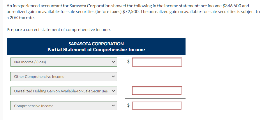 An inexperienced accountant for Sarasota Corporation showed the following in the income statement: net income $346,500 and
unrealized gain on available-for-sale securities (before taxes) $72,500. The unrealized gain on available-for-sale securities is subject to
a 20% tax rate.
Prepare a correct statement of comprehensive income.
Net Income /(Loss)
SARASOTA CORPORATION
Partial Statement of Comprehensive Income
Other Comprehensive Income
Unrealized Holding Gain on Available-for-Sale Securities
Comprehensive Income
$
LA