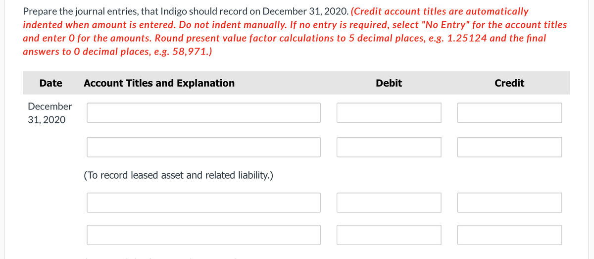 Prepare the journal entries, that Indigo should record on December 31, 2020. (Credit account titles are automatically
indented when amount is entered. Do not indent manually. If no entry is required, select "No Entry" for the account titles
and enter O for the amounts. Round present value factor calculations to 5 decimal places, e.g. 1.25124 and the final
answers to 0 decimal places, e.g. 58,971.)
Date
December
31, 2020
Account Titles and Explanation
(To record leased asset and related liability.)
Debit
Credit
IL