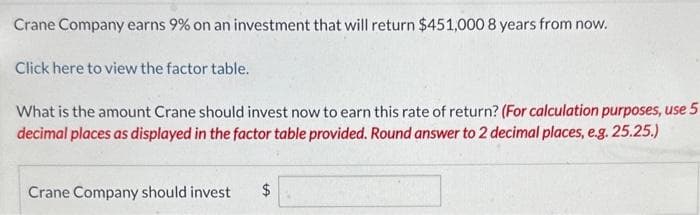 Crane Company earns 9% on an investment that will return $451,000 8 years from now.
Click here to view the factor table.
What is the amount Crane should invest now to earn this rate of return? (For calculation purposes, use 5
decimal places as displayed in the factor table provided. Round answer to 2 decimal places, e.g. 25.25.)
Crane Company should invest $
LA