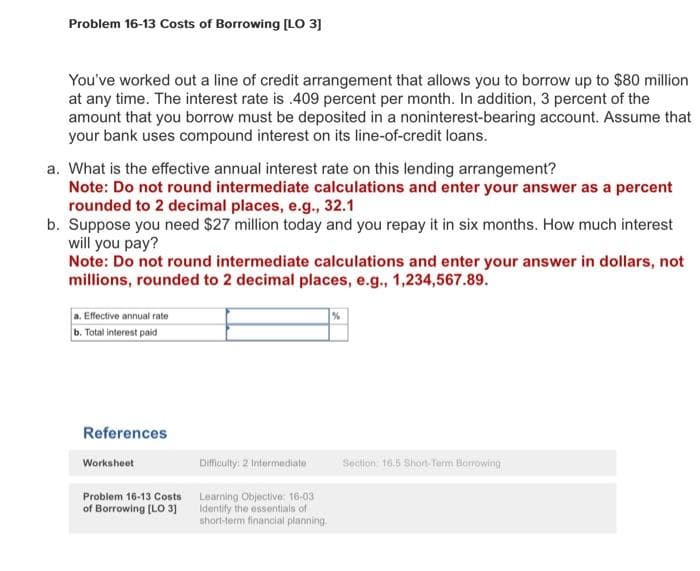 Problem 16-13 Costs of Borrowing [LO 3]
You've worked out a line of credit arrangement that allows you to borrow up to $80 million
at any time. The interest rate is .409 percent per month. In addition, 3 percent of the
amount that you borrow must be deposited in a noninterest-bearing account. Assume that
your bank uses compound interest on its line-of-credit loans.
a. What is the effective annual interest rate on this lending arrangement?
Note: Do not round intermediate calculations and enter your answer as a percent
rounded to 2 decimal places, e.g., 32.1
b. Suppose you need $27 million today and you repay it in six months. How much interest
will you pay?
Note: Do not round intermediate calculations and enter your answer in dollars, not
millions, rounded to 2 decimal places, e.g., 1,234,567.89.
a. Effective annual rate
b. Total interest paid
References
Worksheet
Problem 16-13 Costs
of Borrowing [LO 3]
Difficulty: 2 Intermediate
Learning Objective: 16-03
Identify the essentials of
short-term financial planning.
%
Section 16.5 Short-Term Borrowing