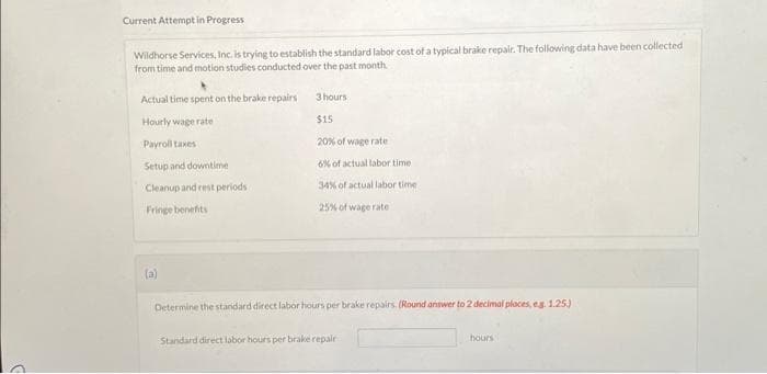 Current Attempt in Progress
Wildhorse Services, Inc. is trying to establish the standard labor cost of a typical brake repair. The following data have been collected
from time and motion studies conducted over the past month.
Actual time spent on the brake repairs
Hourly wage rate
Payroll taxes
Setup and downtime
Cleanup and rest periods
Fringe benefits
(a)
3 hours
$15
20% of wage rate
6% of actual labor time
34% of actual labor time:
25% of wage rate
Determine the standard direct labor hours per brake repairs. (Round answer to 2 decimal places, eg. 1.25.)
Standard direct labor hours per brake repair
hours