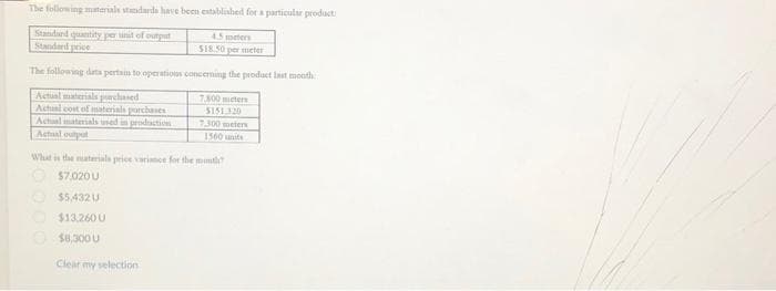 The following materials standards have been established for a particular product
Standard quantity periit of output
Standard price
4.5 meters
$18.50 per meter
The following dats pertain to operations concerning the product last month
Actual materials purchased
Actual cost of materials purchases
Actual materials used in production
Actual outpot
7.300 meters
5151.320
7.300 meters
1560 units
What is the materials price variance for the month?
$7,020 U
$5,432 U
$13,260 U
$8,300 U
Clear my selection