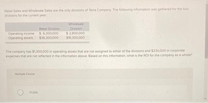 Retail Sales and Wholesale Sales are the only divisions of Terra Company. The following information was gathered for the two
divisions for the current year:
Operating income
Operating assets
Multiple Choice
Retail Division
$ 6,300,000
$36,300,000
The company has $1,300,000 in operating assets that are not assigned to either of the divisions and $230,000 in corporate
expenses that are not reflected in the information above. Based on this information, what is the ROI for the company as a whole?
17.30%
Wholesale
Division
$ 2,800,000
$16,300,000