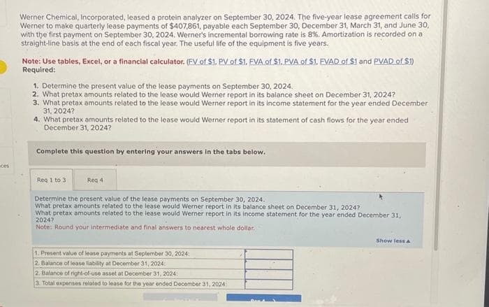 Werner Chemical, Incorporated, leased a protein analyzer on September 30, 2024. The five-year lease agreement calls for
Werner to make quarterly lease payments of $407,861, payable each September 30, December 31, March 31, and June 30,
with the first payment on September 30, 2024, Werner's incremental borrowing rate is 8%. Amortization is recorded on a
straight-line basis at the end of each fiscal year. The useful life of the equipment is five years.
Note: Use tables, Excel, or a financial calculator. (FV of $1. PV of $1. EVA of $1. PVA of $1. FVAD of $1 and PVAD of $1)
Required:
1. Determine the present value of the lease payments on September 30, 2024.
2. What pretax amounts related to the lease would Werner report in its balance sheet on December 31, 2024?
3. What pretax amounts related to the lease would Werner report in its income statement for the year ended December
31, 2024?
4. What pretax amounts related to the lease would Werner report in its statement of cash flows for the year ended
December 31, 2024?
Complete this question by entering your answers in the tabs below.
Req 1 to 3
Reg 4
Determine the present value of the lease payments on September 30, 2024.
What pretax amounts related to the lease would Werner report in its balance sheet on December 31, 20247
What pretax amounts related to the lease would Werner report in its income statement for the year ended December 31,
2024?
Note: Round your intermediate and final answers to nearest whole dollar.
1. Present value of lease payments at September 30, 2024:
2. Balance of lease liability at December 31, 2024:
2. Balance of right-of-use asset at December 31, 2024:
3. Total expenses related to lease for the year ended December 31, 2024
Show less A