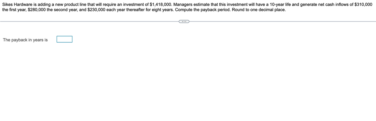 Sikes Hardware is adding a new product line that will require an investment of $1,418,000. Managers estimate that this investment will have a 10-year life and generate net cash inflows of $310,000
the first year, $280,000 the second year, and $230,000 each year thereafter for eight years. Compute the payback period. Round to one decimal place.
The payback in years is