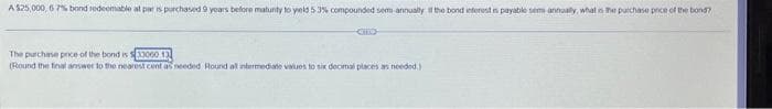 A $25,000, 67% bond redeemable at par is purchased 9 years before matunity to yield 5 3% compounded sem-annually if the bond interest is payable semi-annually, what is the purchase pece of the bond?
The purchase price of the bond is $33060 13
(Round the final answer to the nearest cent as needed Round all intermediate values to six decimal places as needed.)