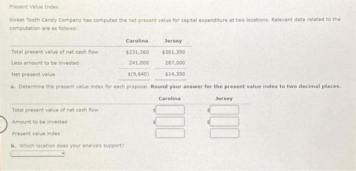 Present Value Index
Sweet Tooth Candy Company has computed the net present value for capital expenditure at two locations. Relevant data related to the
computation are as follows:
Jersey
Total present value of net cash flow
$231,360
$301,350
Less amount to be invested
241,000
287,000
Net present value
$(9,640)
$14,350
a. Determine the present value index for each proposal. Round your answer for the present value index to two decimal places.
Jersey
Carolina
Total present value of net cash flow
Amount to be invested
Present value index
b. Which location does your analysis support?
Carolina