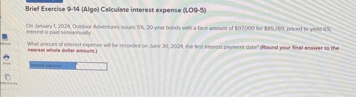 Book
Print
eferences
Brief Exercise 9-14 (Algo) Calculate interest expense (LO9-5)
On January 1, 2024, Outdoor Adventures issues 5%, 20-year bonds with a face amount of $97,000 for $85,789, priced to yield 6%.
Interest is paid semiannually.
What amount of interest expense will be recorded on June 30, 2024, the first interest payment date? (Round your final answer to the
nearest whole dollar amount.)
Interest expense