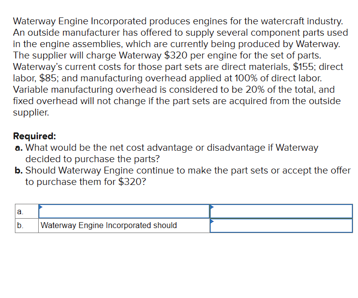 Waterway Engine Incorporated produces engines for the watercraft industry.
An outside manufacturer has offered to supply several component parts used
in the engine assemblies, which are currently being produced by Waterway.
The supplier will charge Waterway $320 per engine for the set of parts.
Waterway's current costs for those part sets are direct materials, $155; direct
labor, $85; and manufacturing overhead applied at 100% of direct labor.
Variable manufacturing overhead is considered to be 20% of the total, and
fixed overhead will not change if the part sets are acquired from the outside
supplier.
Required:
a. What would be the net cost advantage or disadvantage if Waterway
decided to purchase the parts?
b. Should Waterway Engine continue to make the part sets or accept the offer
to purchase them for $320?
a.
b.
Waterway Engine Incorporated should