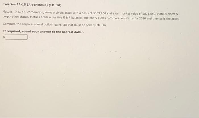 Exercise 22-15 (Algorithmic) (LO. 10)
Matulis, Inc., a C corporation, owns a single asset with a basis of $363,200 and a fair market value of $871,680. Matulis elects S
corporation status. Matulis holds a positive E & P balance. The entity elects S corporation status for 2020 and then sells the asset.
Compute the corporate-level built-in gains tax that must be paid by Matulis.
If required, round your answer to the nearest dollar.