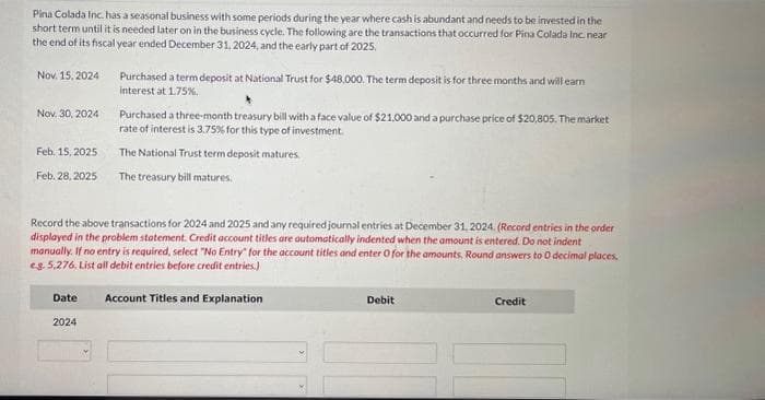 Pina Colada Inc. has a seasonal business with some periods during the year where cash is abundant and needs to be invested in the
short term until it is needed later on in the business cycle. The following are the transactions that occurred for Pina Colada Inc. near
the end of its fiscal year ended December 31, 2024, and the early part of 2025.
Nov. 15, 2024
Nov. 30, 2024
Feb. 15, 2025
Feb. 28,2025
Date
Purchased a term deposit at National Trust for $48,000. The term deposit is for three months and will earn
interest at 1.75%.
Record the above transactions for 2024 and 2025 and any required journal entries at December 31, 2024. (Record entries in the order
displayed in the problem statement. Credit account titles are automatically indented when the amount is entered. Do not indent
manually. If no entry is required, select "No Entry for the account titles and enter O for the amounts, Round answers to 0 decimal places,
eg. 5,276. List all debit entries before credit entries.)
Account Titles and Explanation
2024
Purchased a three-month treasury bill with a face value of $21,000 and a purchase price of $20,805. The market
rate of interest is 3.75% for this type of investment.
The National Trust term deposit matures
The treasury bill matures.
Debit
Credit