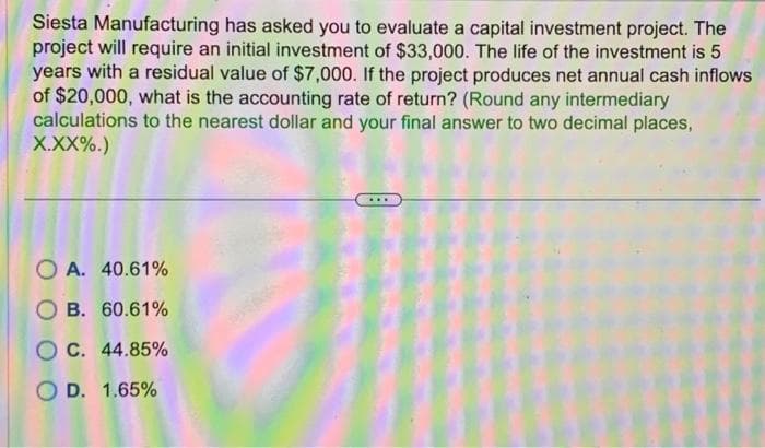 Siesta Manufacturing has asked you to evaluate a capital investment project. The
project will require an initial investment of $33,000. The life of the investment is 5
years with a residual value of $7,000. If the project produces net annual cash inflows
of $20,000, what is the accounting rate of return? (Round any intermediary
calculations to the nearest dollar and your final answer to two decimal places,
X.XX%.)
OA. 40.61%
OB. 60.61%
OC. 44.85%
O D. 1.65%