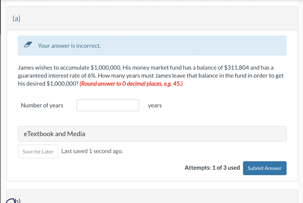 Your answer is incorrect.
James wishes to accumulate $1,000,000. His money market fund has a balance of $311,804 and has a
guaranteed interest rate of 6%. How many years must James leave that balance in the fund in order to get
his desired $1,000,000? (Round answer to O decimal places, e.g. 45.)
Number of years
eTextbook and Media
Save for Later Last saved 1 second ago.
years
Attempts: 1 of 3 used
Submit Answer