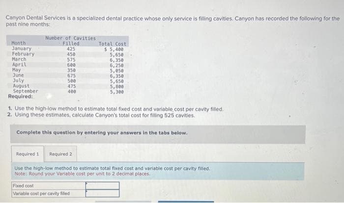 Canyon Dental Services is a specialized dental practice whose only service is filling cavities. Canyon has recorded the following for the
past nine months:
Month
January
February
March
April
May
June
July
August
September
Required:
Number of Cavities
Filled
425
450
575
600
350
675
500
475
400
Total Cost
$5,400
5,650
6,350
6,250
5,050
6,350
5,650
Fixed cost
Variable cost per cavity filled
5,800
5,300
1. Use the high-low method to estimate total fixed cost and variable, cost per cavity filled.
2. Using these estimates, calculate Canyon's total cost for filling 525 cavities.
Complete this question by entering your answers in the tabs below.
Required 1 Required 2
Use the high-low method to estimate total fixed cost and variable cost per cavity filled.
Note: Round your Variable cost per unit to 2 decimal places.