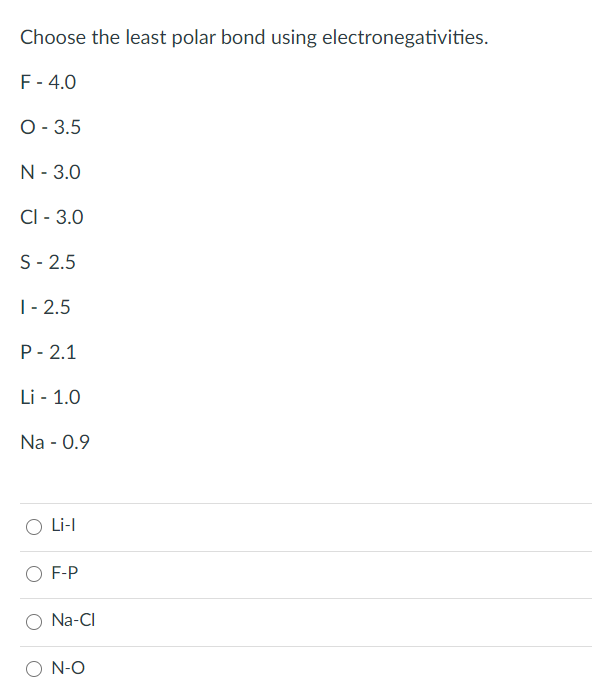 Choose the least polar bond using electronegativities.
F- 4.0
O - 3.5
N - 3.0
CI - 3.0
S- 2.5
|- 2.5
P- 2.1
Li - 1.0
Na - 0.9
Li-l
O F-P
O Na-CI
O N-O
