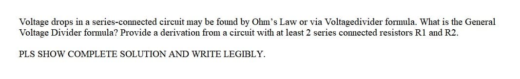 Voltage drops in a series-connected circuit may be found by Ohm's Law or via Voltagedivider formula. What is the General
Voltage Divider formula? Provide a derivation from a circuit with at least 2 series connected resistors R1 and R2.
PLS SHOW COMPLETE SOLUTION AND WRITE LEGIBLY.
