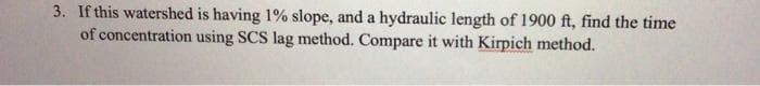 3. If this watershed is having 1% slope, and a hydraulic length of 1900 ft, find the time
of concentration using SCS lag method. Compare it with Kirpich method.
