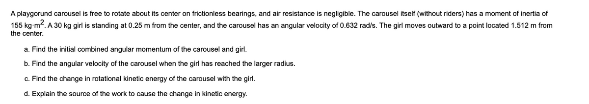 A playgorund carousel is free to rotate about its center on frictionless bearings, and air resistance is negligible. The carousel itself (without riders) has a moment of inertia of
155 kg-m. A 30 kg girl is standing at 0.25 m from the center, and the carousel has an angular velocity of 0.632 rad/s. The girl moves outward to a point located 1.512 m from
the center.
a. Find the initial combined angular momentum of the carousel and girl.
b. Find the angular velocity of the carousel when the girl has reached the larger radius.
c. Find the change in rotational kinetic energy of the carousel with the girl.
d. Explain the source of the work to cause the change in kinetic energy.
