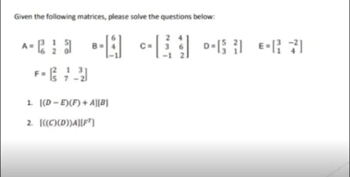 Given the following matrices, please solve the questions below:
A = :
1 51
3 6
1. [(D - E)(F) + A][B]
2. [((C)(D))A][FT)
