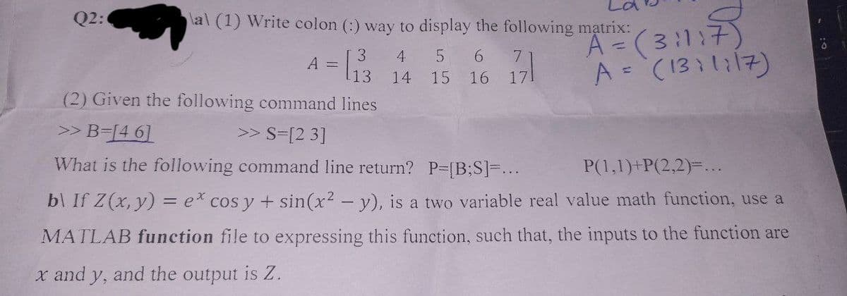 Q2:
al (1) Write colon (:) way to display the following matrix:
A² =
(3:1:7)
A = (1311117)
A =
3 4 5 6 7
13 14 15 16 171
(2) Given the following command lines
>> B=[46]
>> S=[23]
What is the following command line return? P=[B;S]=...
P(1,1)+P(2,2)=....
b\ If Z(x, y) = ex cos y + sin(x² - y), is a two variable real value math function, use a
MATLAB function file to expressing this function, such that, the inputs to the function are
x and y, and the output is Z.