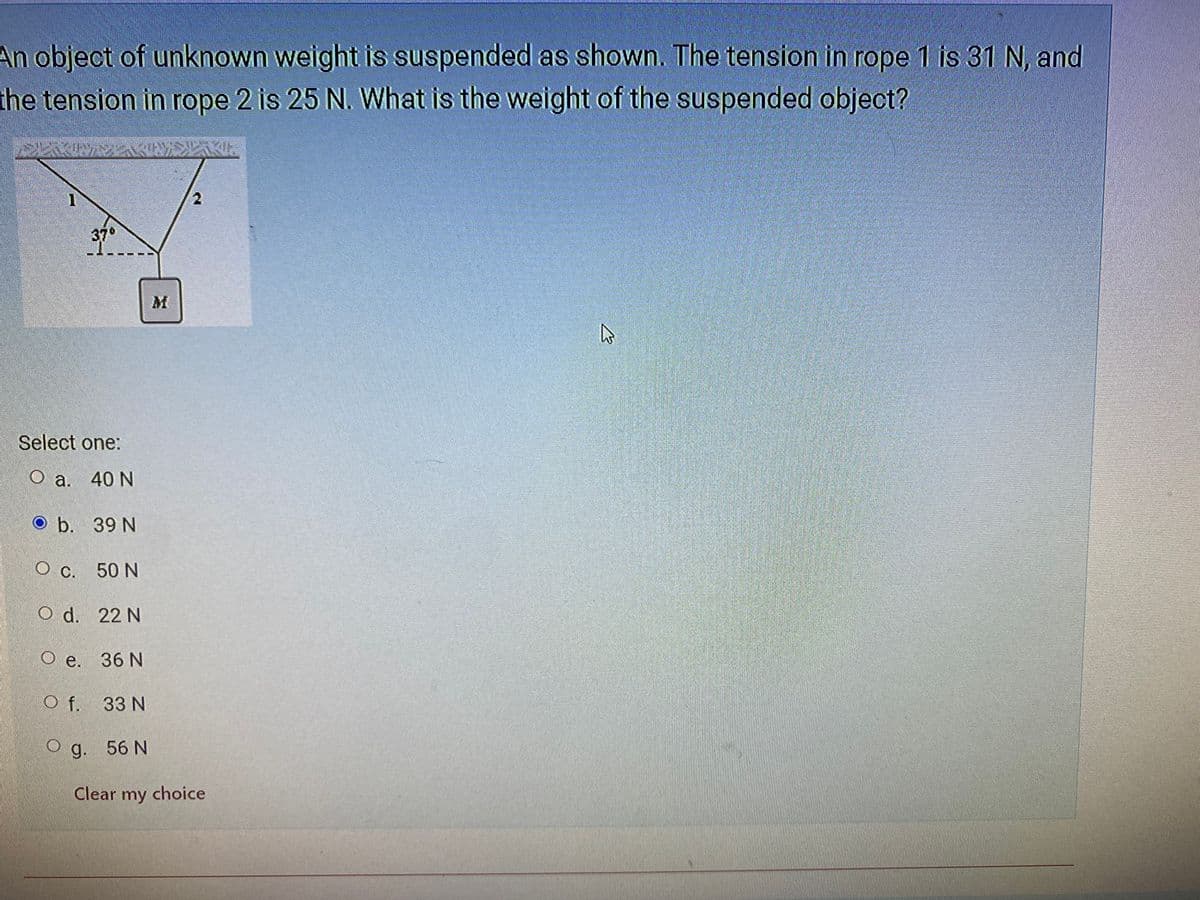 ### Physics Problem Explanation: Suspended Object

#### Problem Statement
An object of unknown weight is suspended as shown. The tension in rope 1 is 31 N, and the tension in rope 2 is 25 N. What is the weight of the suspended object?

#### Diagram Description
The provided diagram shows an object of mass \( M \) suspended by two ropes. 

- The left rope (Rope 1) forms a 37° angle with the horizontal and has a tension of 31 N.
- The right rope (Rope 2) is vertical and has a tension of 25 N.

#### Multiple Choice Options
Select one of the following options:
- a. 40 N
- b. 39 N
- c. 50 N
- d. 22 N
- e. 36 N
- f. 33 N
- g. 56 N

(Highlighted answer: **b. 39 N**)

#### Detailed Analysis
The system is in equilibrium, meaning the sum of all forces acting on the object must be zero. 

1. **Vertical Forces:**
   - The tension force in Rope 2 is acting directly upwards: \( T_2 = 25 \, \text{N} \).
   - The vertical component of the tension in Rope 1 is \( T_{1y} = T_1 \sin(\theta) \).
   - The weight of the object \( W \) acts downwards.

   Sum of the vertical forces:
   \[
   T_{1y} + T_2 = W
   \]
   \[
   31 \, \text{N} \sin(37^\circ) + 25 \, \text{N} = W
   \]
   \[
   31 \, \text{N} \times 0.6018 + 25 \, \text{N} = W
   \]
   \[
   18.656 \, \text{N} + 25 \, \text{N} = W
   \]
   \[
   W = 43.656 \, \text{N}
   \]

2. **Horizontal Forces:**
   - The horizontal force is balanced which means the horizontal component of the tension in Rope 1 (\( T_{1x} \)) should be zero since there are no other horizontal forces