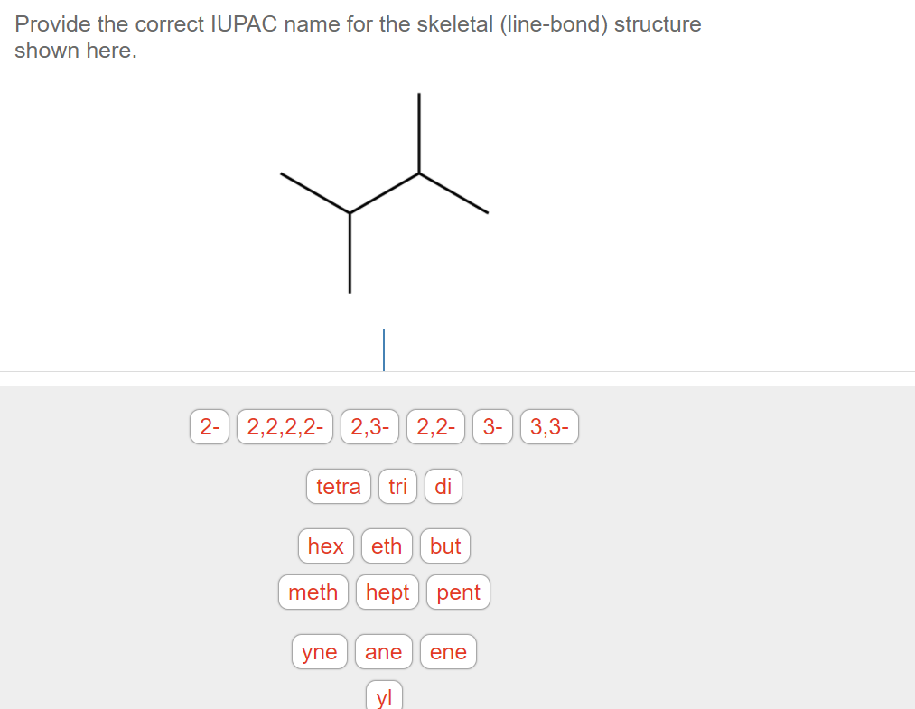 Provide the correct IUPAC name for the skeletal (line-bond) structure
shown here.
2-
2,2,2,2-
2,3-|| 2,2-
3-
3,3-
tetra
tri
di
hex
eth
but
meth hept
pent
yne
ane
ene
yl
