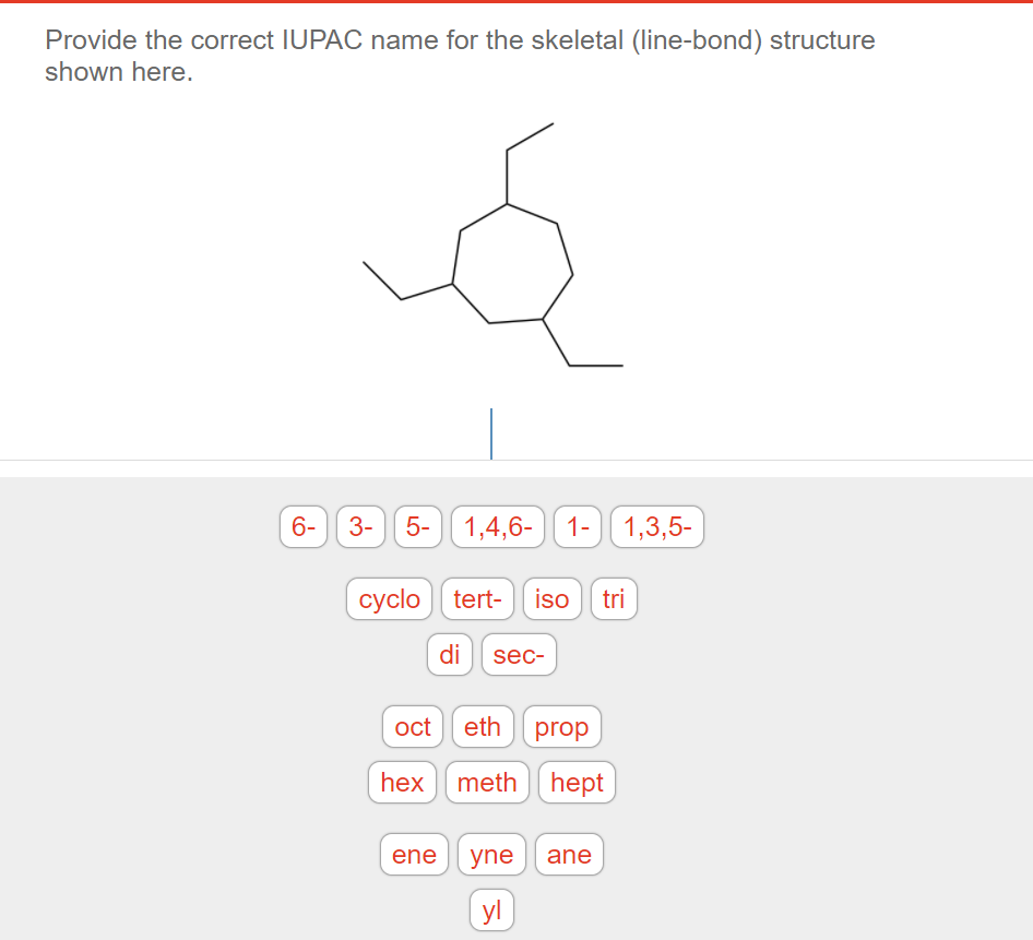 Provide the correct IUPAC name for the skeletal (line-bond) structure
shown here.
6- 3-
5-
1,4,6-
1- 1,3,5-
cyclo tert- iso tri
di sec-
oct
eth prop
hex meth
hept
ene yne ane
yl
