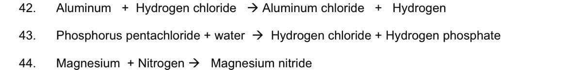 + Hydrogen
42.
Aluminum + Hydrogen chloride → Aluminum chloride
43.
Phosphorus pentachloride + water → Hydrogen chloride + Hydrogen phosphate
44.
Magnesium + Nitrogen → Magnesium nitride
